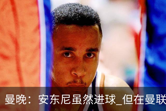 曼晚：安东尼虽然进球 但在曼联的处境没有改变