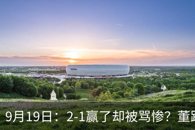 9月19日：2-1赢了却被骂惨？董路炮轰U23国足532阵型，这不是战术，是自杀